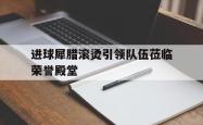 开云体育登录-关于进球犀腊滚烫引领队伍莅临荣誉殿堂的信息